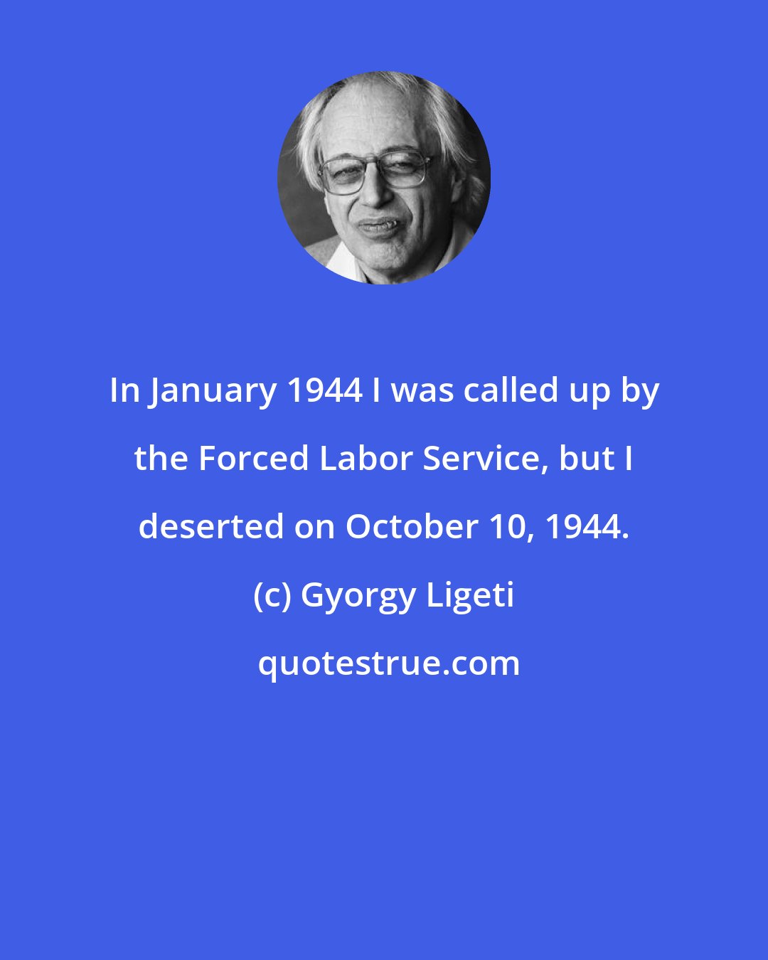 Gyorgy Ligeti: In January 1944 I was called up by the Forced Labor Service, but I deserted on October 10, 1944.
