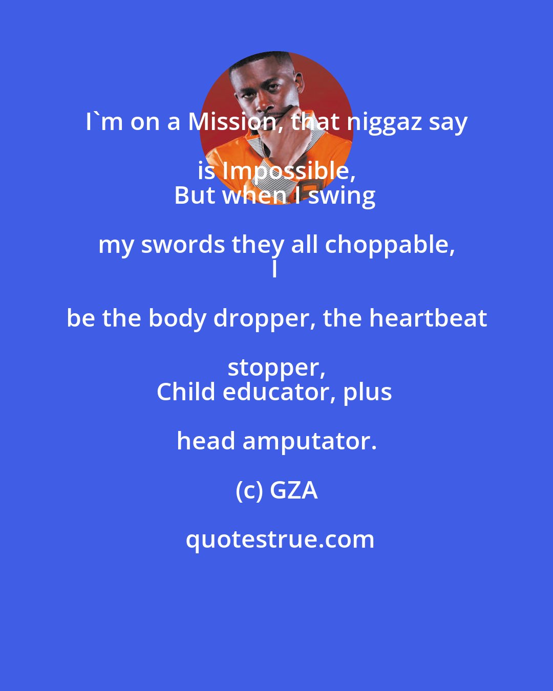 GZA: I'm on a Mission, that niggaz say is Impossible, 
But when I swing my swords they all choppable, 
I be the body dropper, the heartbeat stopper, 
Child educator, plus head amputator.