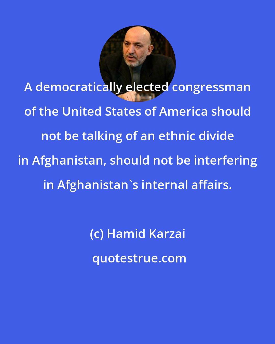 Hamid Karzai: A democratically elected congressman of the United States of America should not be talking of an ethnic divide in Afghanistan, should not be interfering in Afghanistan's internal affairs.