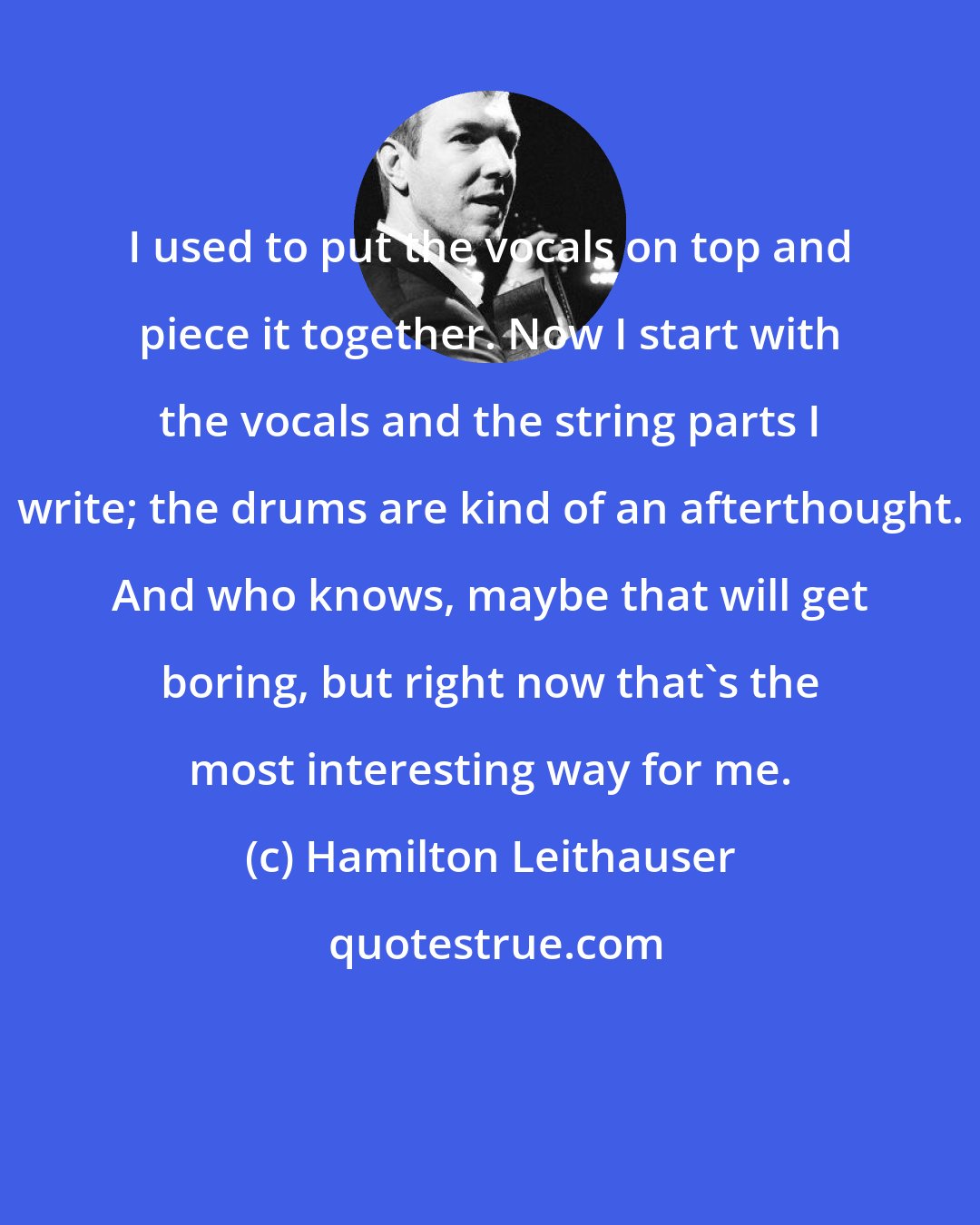 Hamilton Leithauser: I used to put the vocals on top and piece it together. Now I start with the vocals and the string parts I write; the drums are kind of an afterthought. And who knows, maybe that will get boring, but right now that's the most interesting way for me.