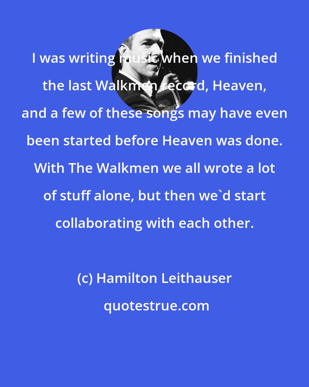 Hamilton Leithauser: I was writing music when we finished the last Walkmen record, Heaven, and a few of these songs may have even been started before Heaven was done. With The Walkmen we all wrote a lot of stuff alone, but then we'd start collaborating with each other.