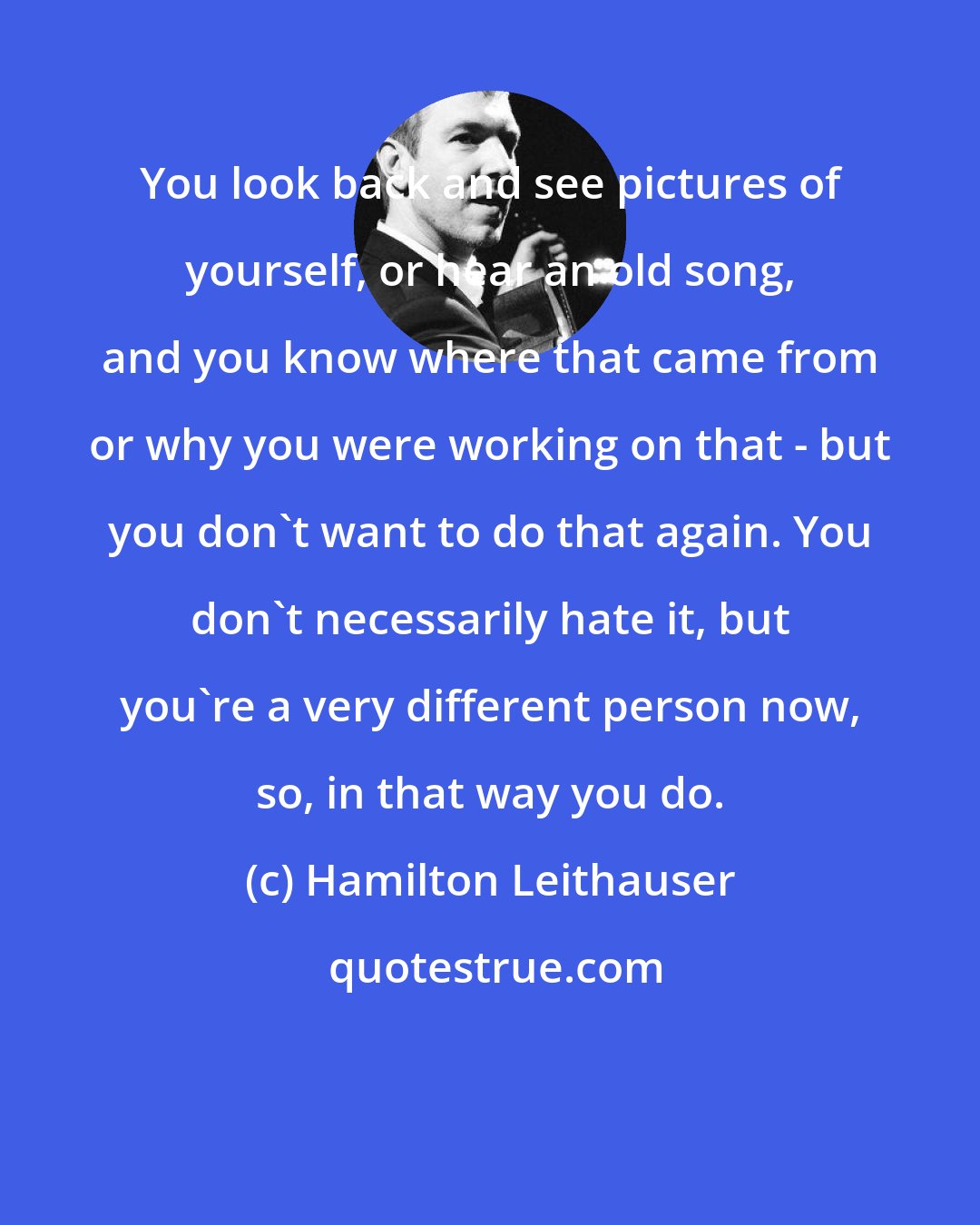 Hamilton Leithauser: You look back and see pictures of yourself, or hear an old song, and you know where that came from or why you were working on that - but you don't want to do that again. You don't necessarily hate it, but you're a very different person now, so, in that way you do.