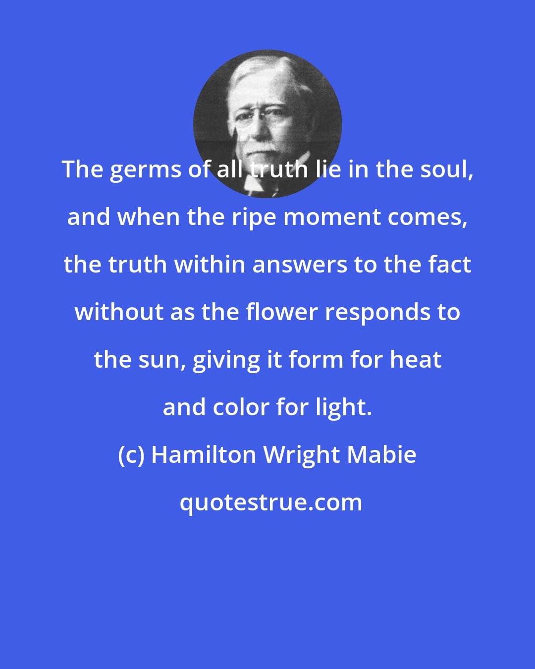 Hamilton Wright Mabie: The germs of all truth lie in the soul, and when the ripe moment comes, the truth within answers to the fact without as the flower responds to the sun, giving it form for heat and color for light.