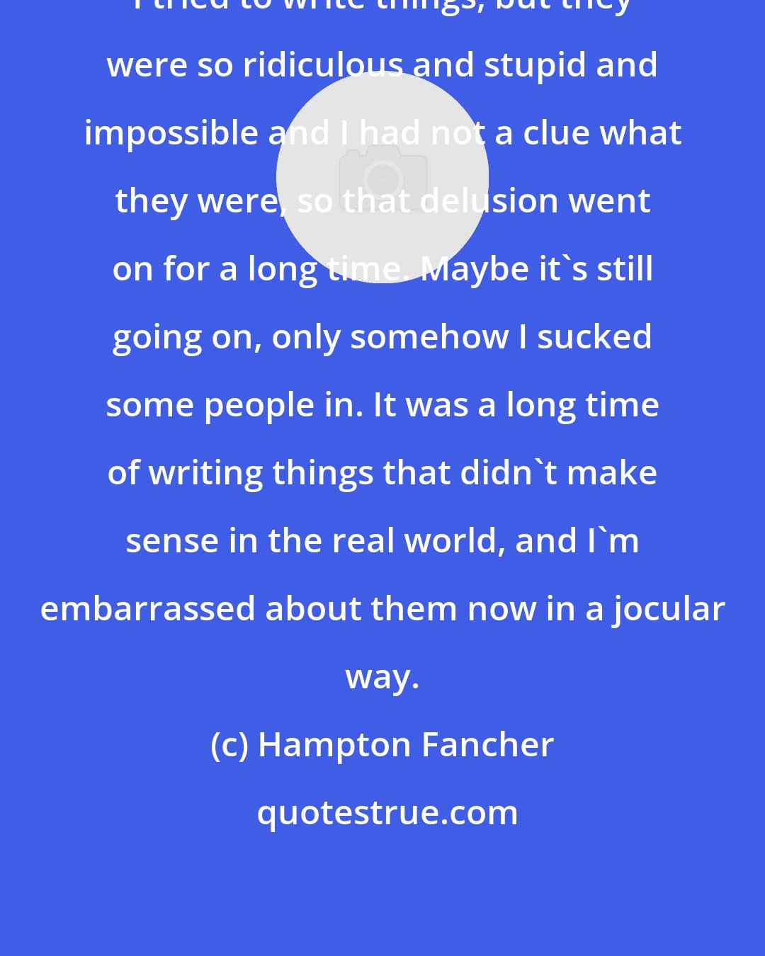 Hampton Fancher: I tried to write things, but they were so ridiculous and stupid and impossible and I had not a clue what they were, so that delusion went on for a long time. Maybe it's still going on, only somehow I sucked some people in. It was a long time of writing things that didn't make sense in the real world, and I'm embarrassed about them now in a jocular way.