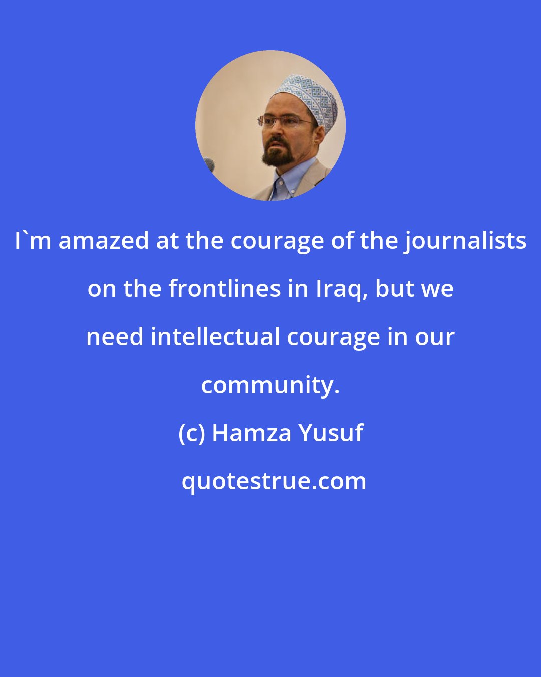 Hamza Yusuf: I'm amazed at the courage of the journalists on the frontlines in Iraq, but we need intellectual courage in our community.