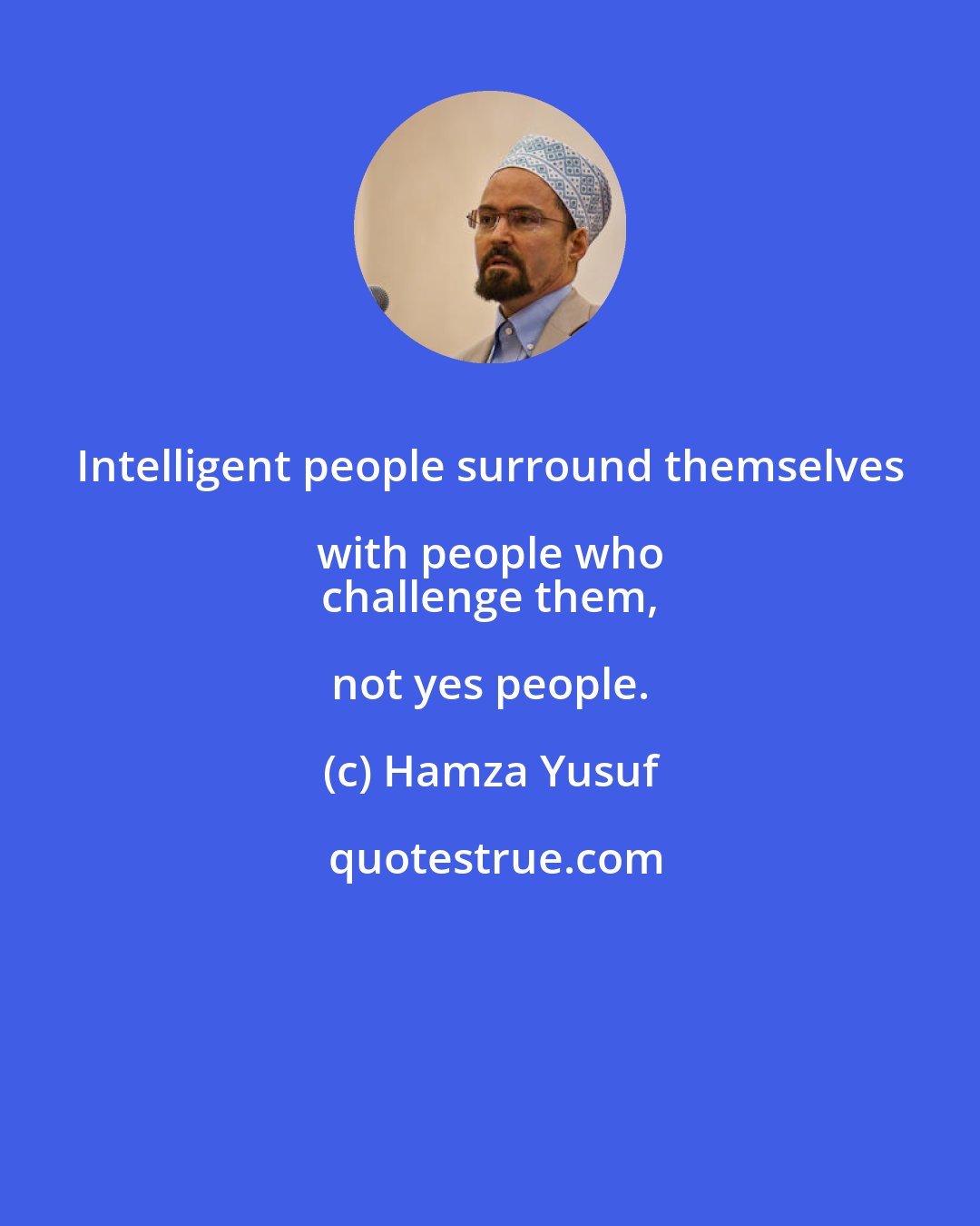 Hamza Yusuf: Intelligent people surround themselves with people who 
 challenge them, not yes people.