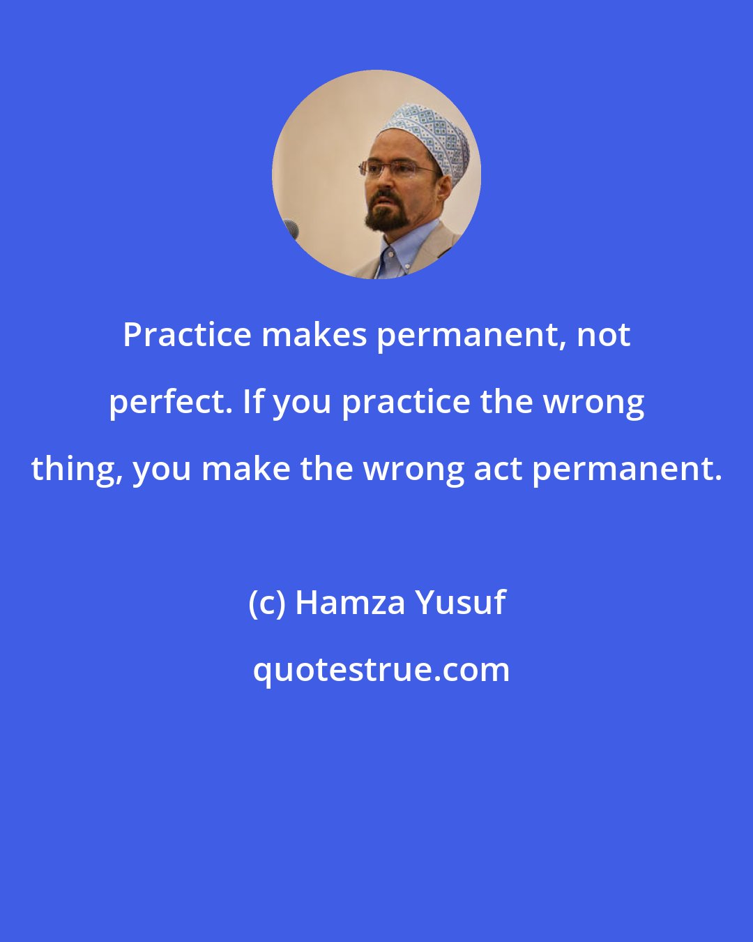 Hamza Yusuf: Practice makes permanent, not perfect. If you practice the wrong thing, you make the wrong act permanent.