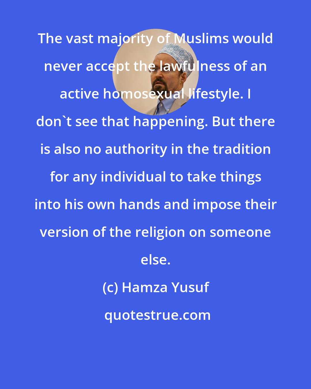 Hamza Yusuf: The vast majority of Muslims would never accept the lawfulness of an active homosexual lifestyle. I don't see that happening. But there is also no authority in the tradition for any individual to take things into his own hands and impose their version of the religion on someone else.
