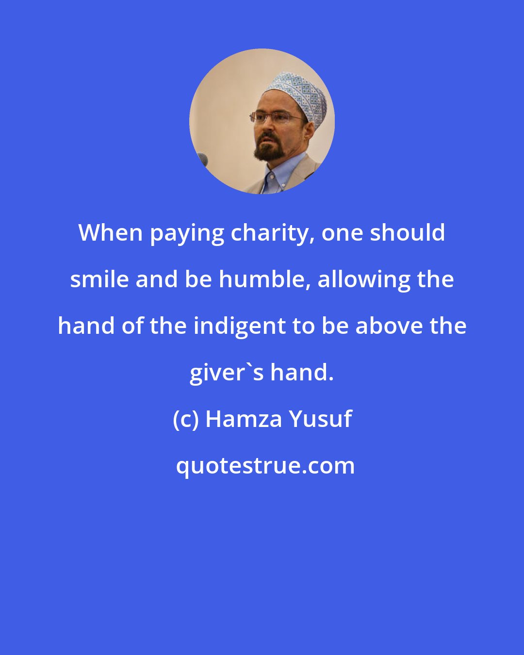 Hamza Yusuf: When paying charity, one should smile and be humble, allowing the hand of the indigent to be above the giver's hand.