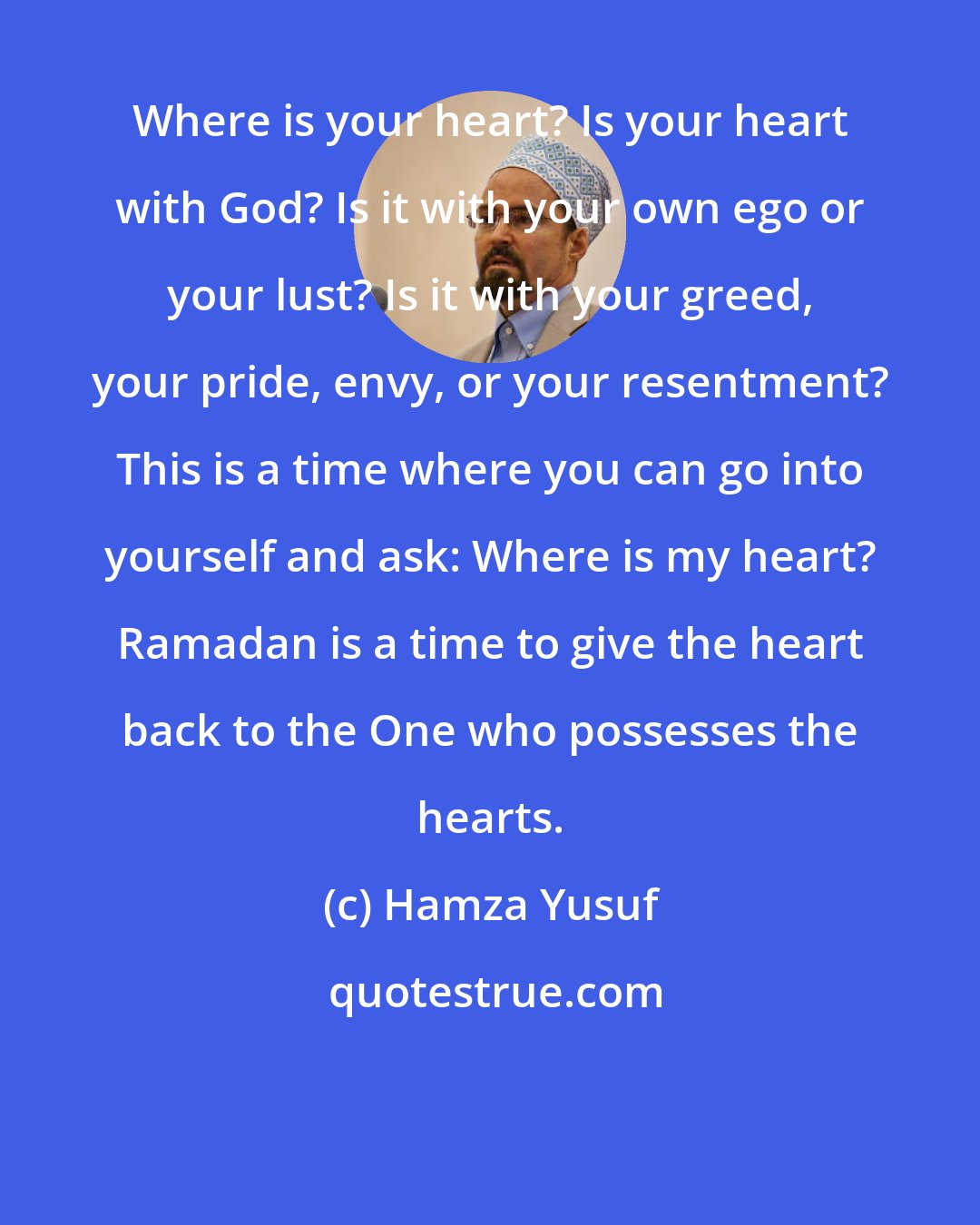 Hamza Yusuf: Where is your heart? Is your heart with God? Is it with your own ego or your lust? Is it with your greed, your pride, envy, or your resentment? This is a time where you can go into yourself and ask: Where is my heart? Ramadan is a time to give the heart back to the One who possesses the hearts.