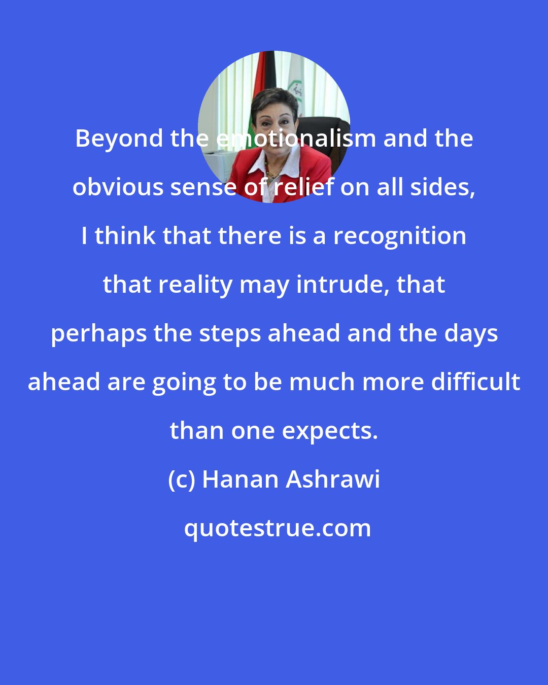 Hanan Ashrawi: Beyond the emotionalism and the obvious sense of relief on all sides, I think that there is a recognition that reality may intrude, that perhaps the steps ahead and the days ahead are going to be much more difficult than one expects.