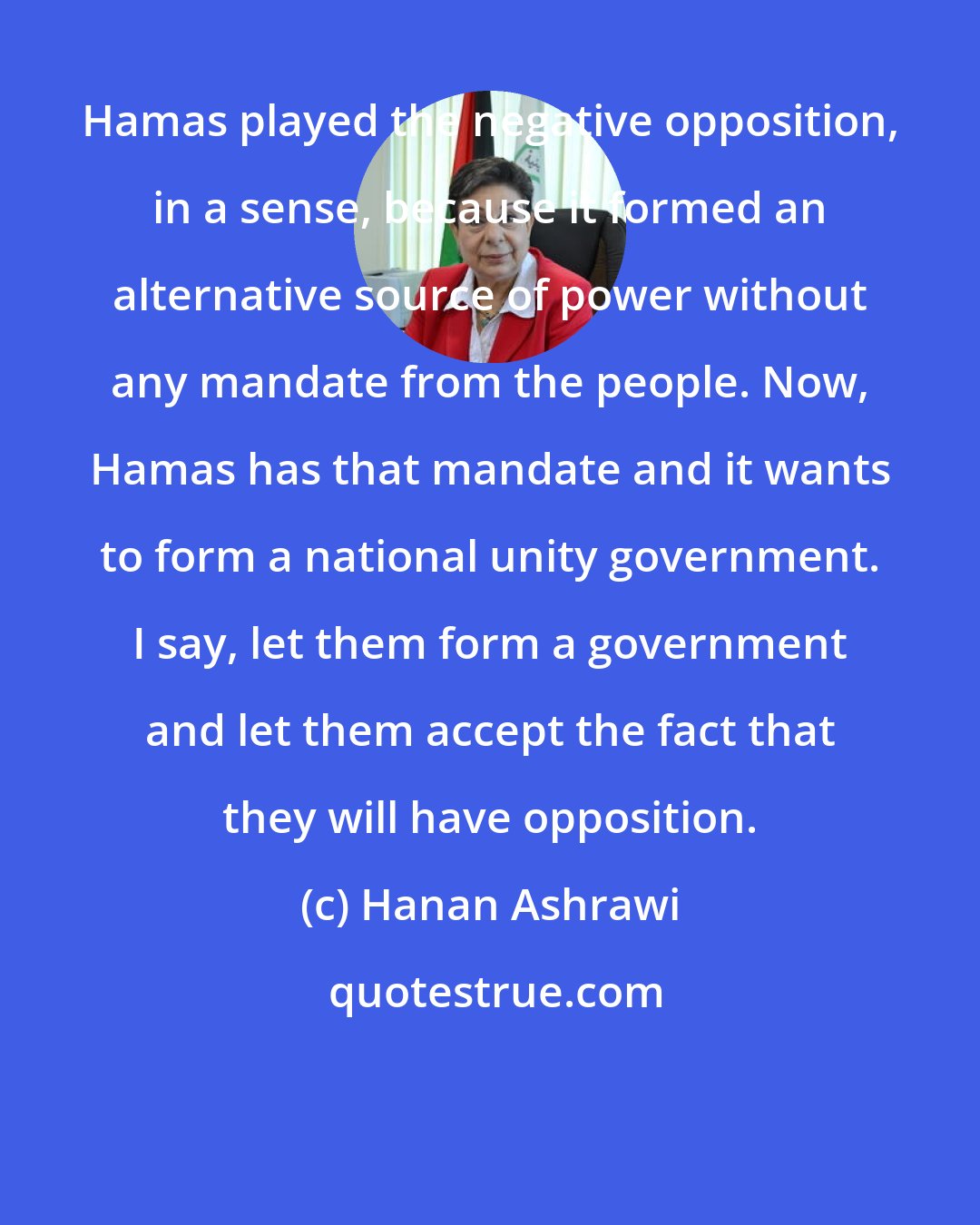 Hanan Ashrawi: Hamas played the negative opposition, in a sense, because it formed an alternative source of power without any mandate from the people. Now, Hamas has that mandate and it wants to form a national unity government. I say, let them form a government and let them accept the fact that they will have opposition.