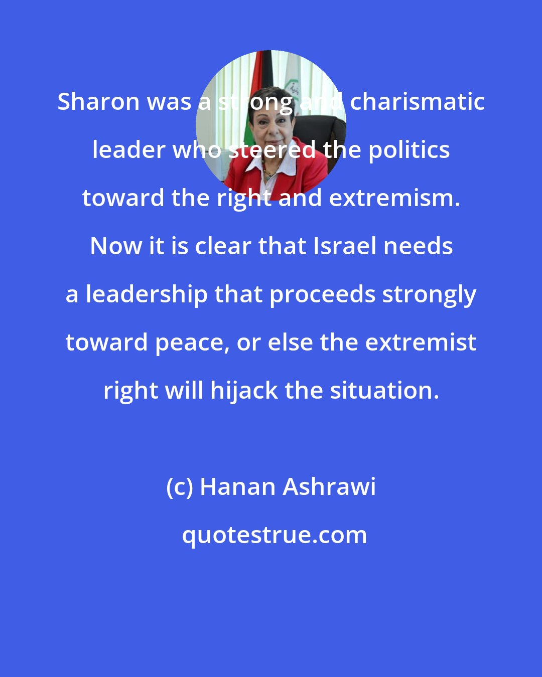 Hanan Ashrawi: Sharon was a strong and charismatic leader who steered the politics toward the right and extremism. Now it is clear that Israel needs a leadership that proceeds strongly toward peace, or else the extremist right will hijack the situation.