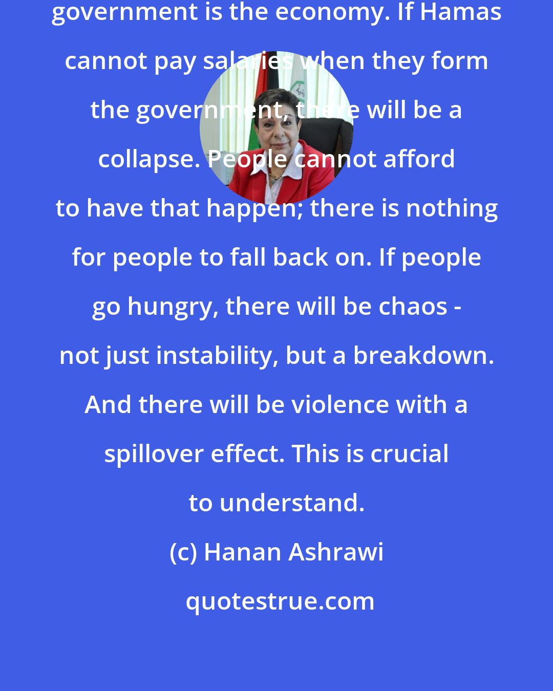 Hanan Ashrawi: The priorities for the new Palestinian government is the economy. If Hamas cannot pay salaries when they form the government, there will be a collapse. People cannot afford to have that happen; there is nothing for people to fall back on. If people go hungry, there will be chaos - not just instability, but a breakdown. And there will be violence with a spillover effect. This is crucial to understand.