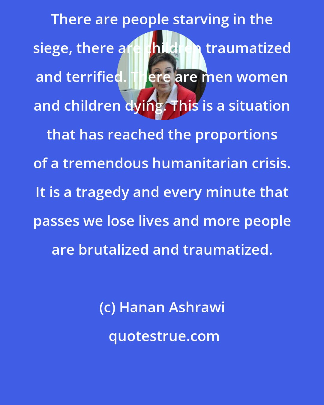 Hanan Ashrawi: There are people starving in the siege, there are children traumatized and terrified. There are men women and children dying. This is a situation that has reached the proportions of a tremendous humanitarian crisis. It is a tragedy and every minute that passes we lose lives and more people are brutalized and traumatized.