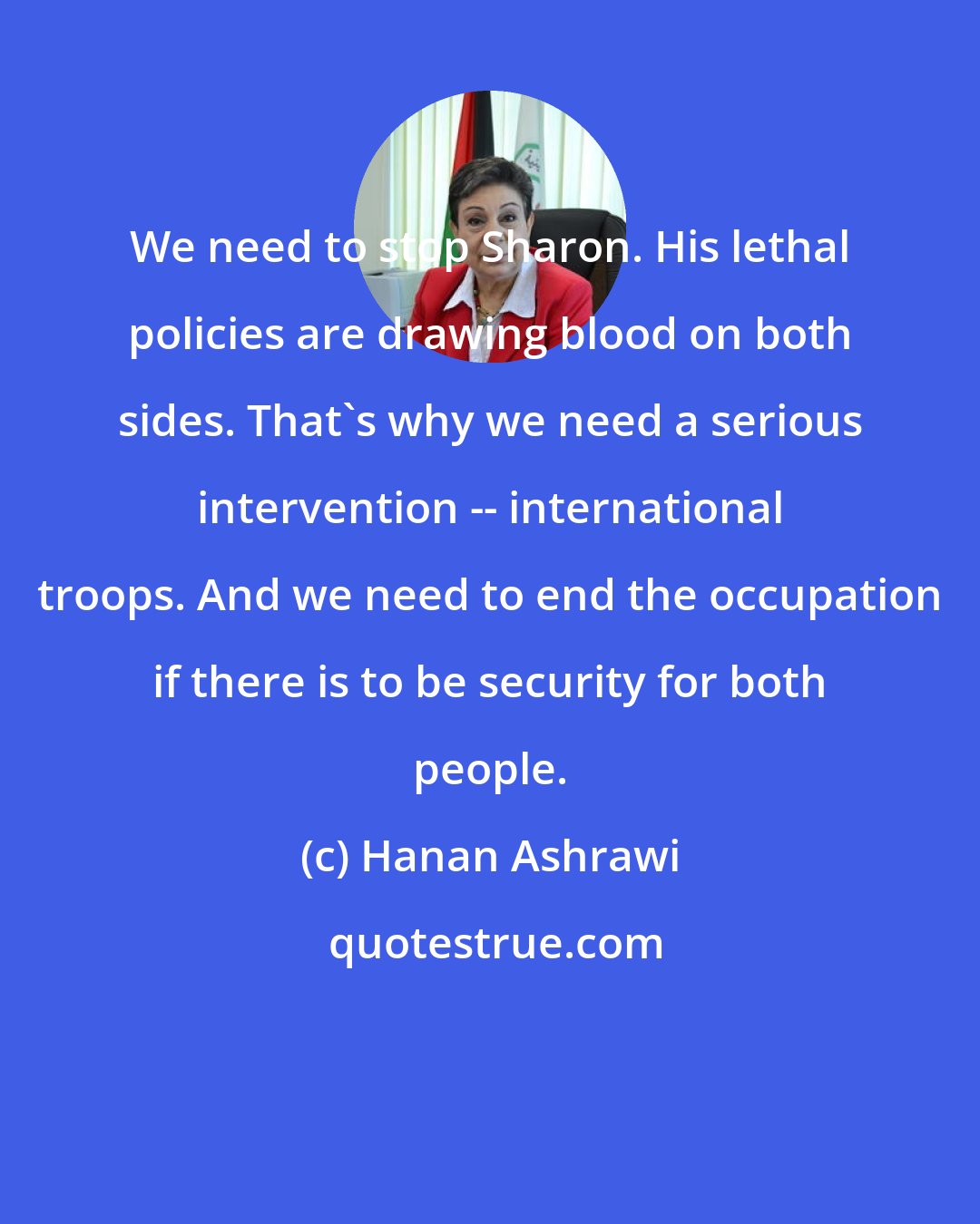 Hanan Ashrawi: We need to stop Sharon. His lethal policies are drawing blood on both sides. That's why we need a serious intervention -- international troops. And we need to end the occupation if there is to be security for both people.