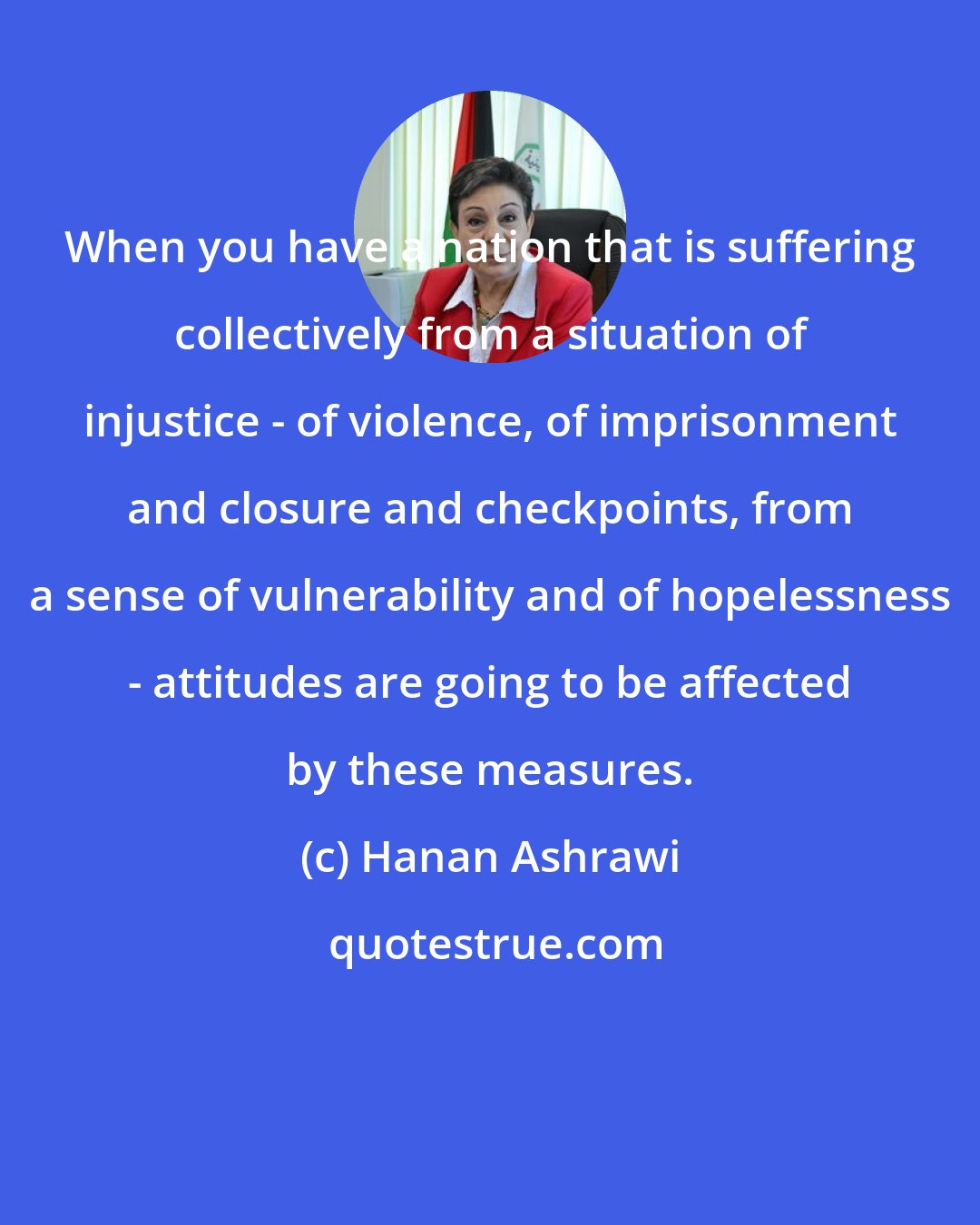 Hanan Ashrawi: When you have a nation that is suffering collectively from a situation of injustice - of violence, of imprisonment and closure and checkpoints, from a sense of vulnerability and of hopelessness - attitudes are going to be affected by these measures.