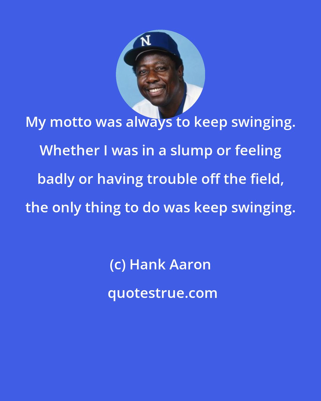 Hank Aaron: My motto was always to keep swinging. Whether I was in a slump or feeling badly or having trouble off the field, the only thing to do was keep swinging.