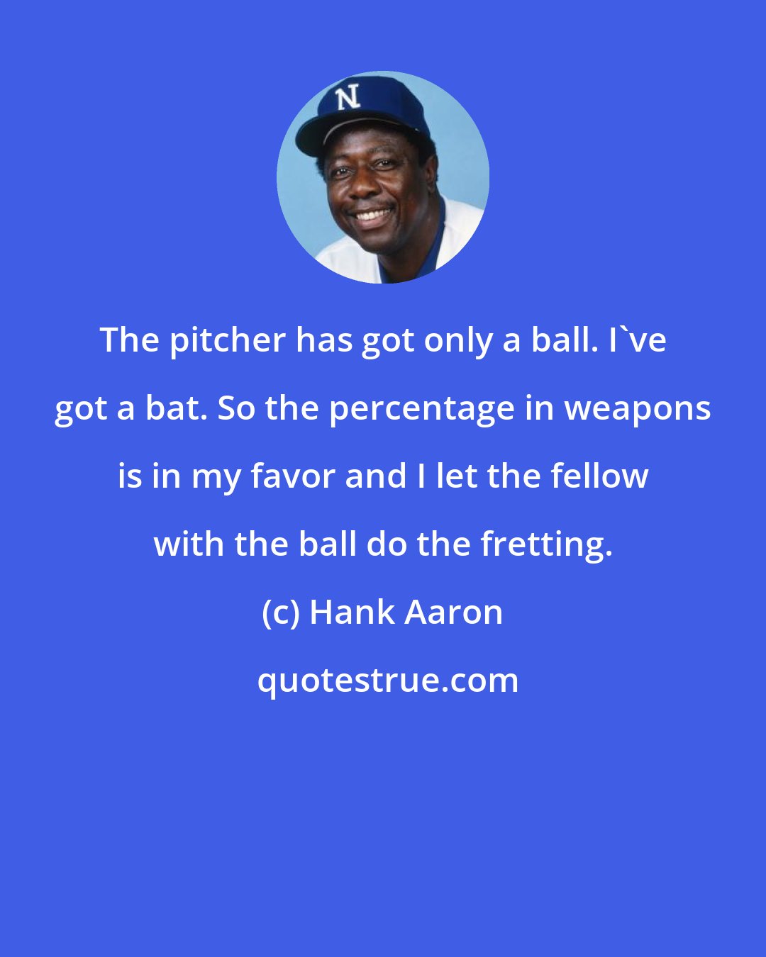 Hank Aaron: The pitcher has got only a ball. I've got a bat. So the percentage in weapons is in my favor and I let the fellow with the ball do the fretting.