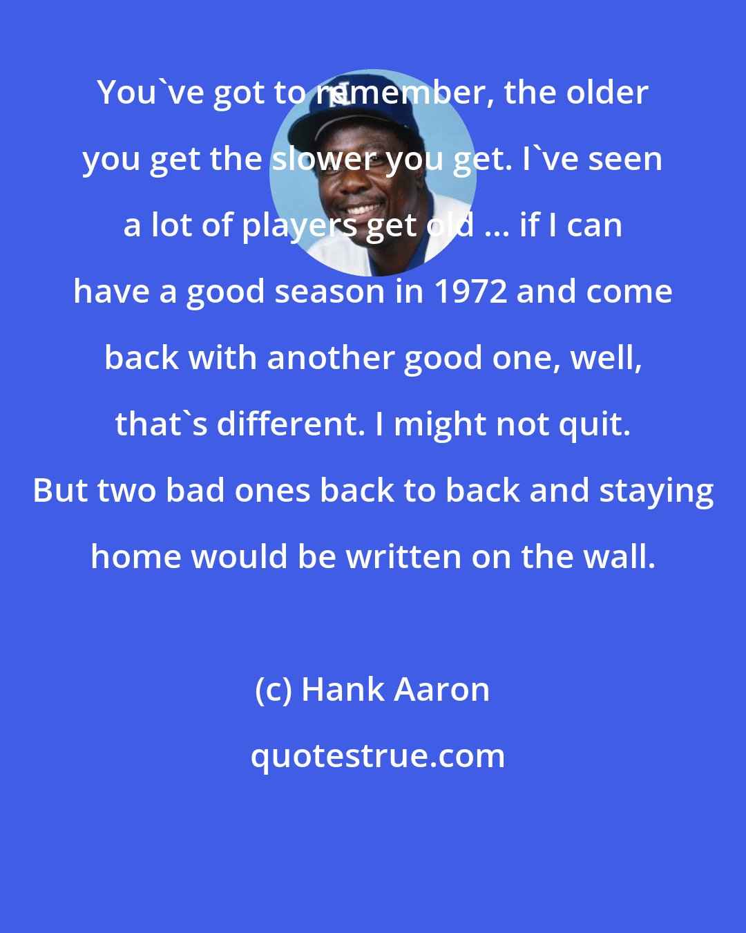 Hank Aaron: You've got to remember, the older you get the slower you get. I've seen a lot of players get old ... if I can have a good season in 1972 and come back with another good one, well, that's different. I might not quit. But two bad ones back to back and staying home would be written on the wall.