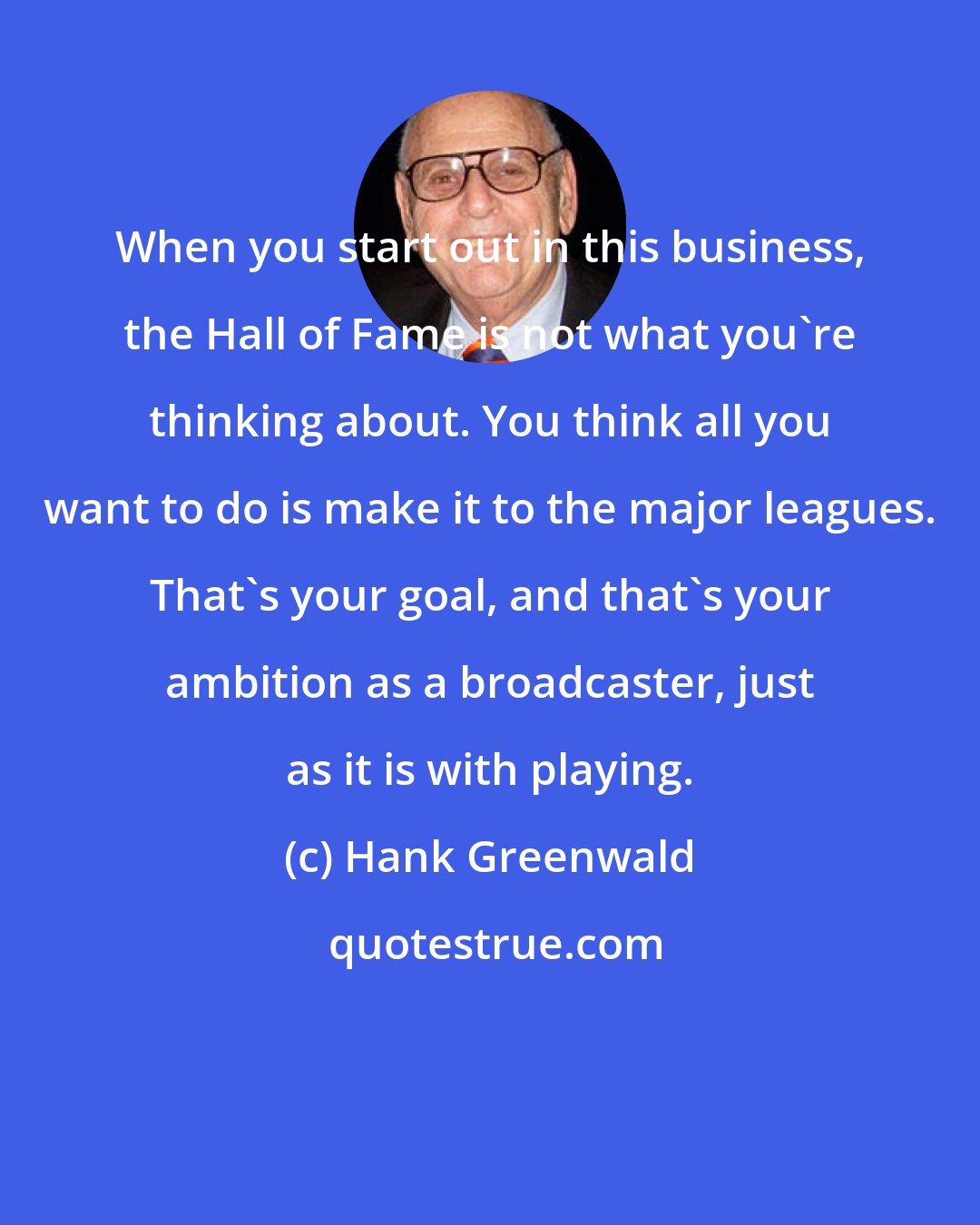 Hank Greenwald: When you start out in this business, the Hall of Fame is not what you're thinking about. You think all you want to do is make it to the major leagues. That's your goal, and that's your ambition as a broadcaster, just as it is with playing.