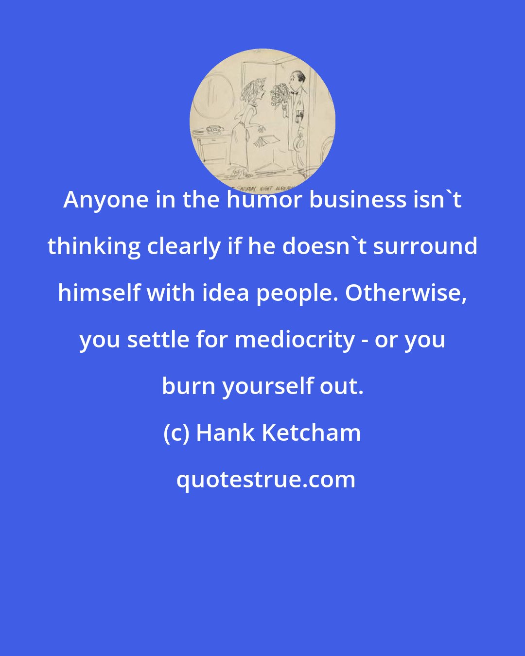 Hank Ketcham: Anyone in the humor business isn't thinking clearly if he doesn't surround himself with idea people. Otherwise, you settle for mediocrity - or you burn yourself out.