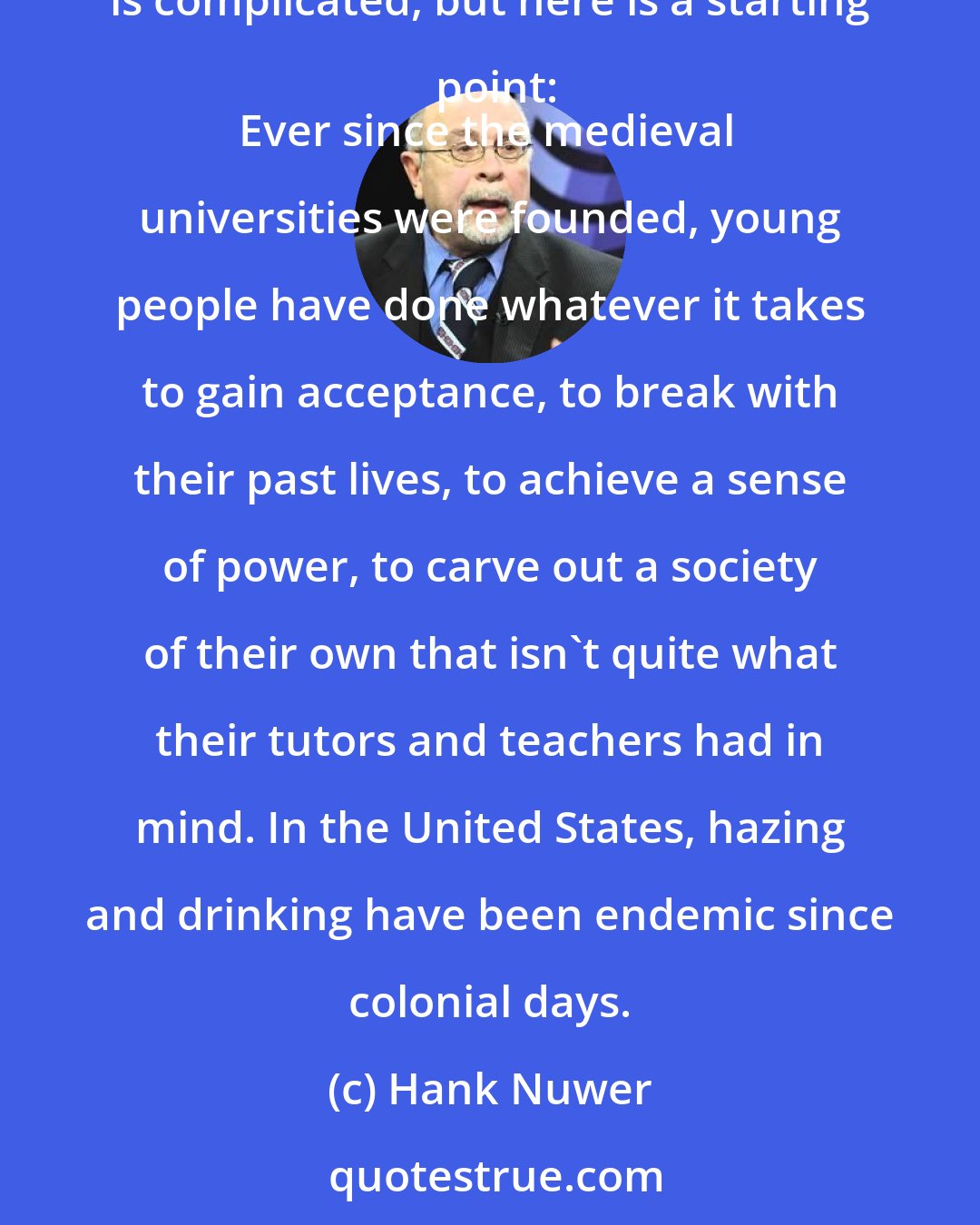 Hank Nuwer: Why do so many young people literally die to belong to fraternities, sororities, and other college social organizations? The answer is complicated, but here is a starting point:
Ever since the medieval universities were founded, young people have done whatever it takes to gain acceptance, to break with their past lives, to achieve a sense of power, to carve out a society of their own that isn't quite what their tutors and teachers had in mind. In the United States, hazing and drinking have been endemic since colonial days.