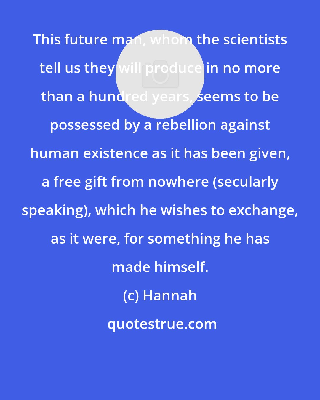 Hannah: This future man, whom the scientists tell us they will produce in no more than a hundred years, seems to be possessed by a rebellion against human existence as it has been given, a free gift from nowhere (secularly speaking), which he wishes to exchange, as it were, for something he has made himself.