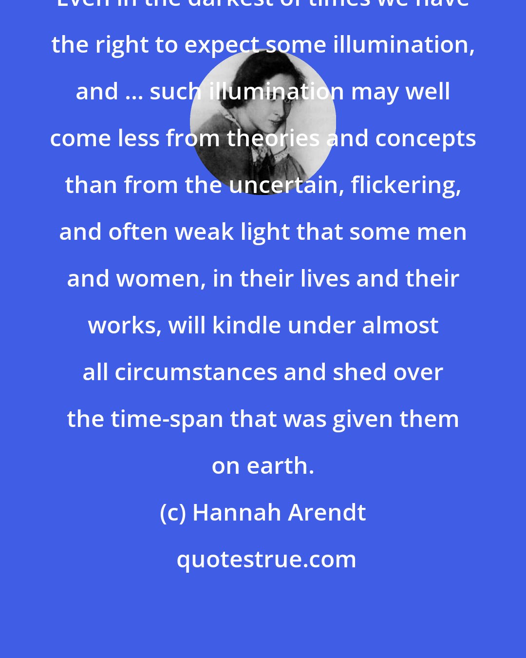 Hannah Arendt: Even in the darkest of times we have the right to expect some illumination, and ... such illumination may well come less from theories and concepts than from the uncertain, flickering, and often weak light that some men and women, in their lives and their works, will kindle under almost all circumstances and shed over the time-span that was given them on earth.