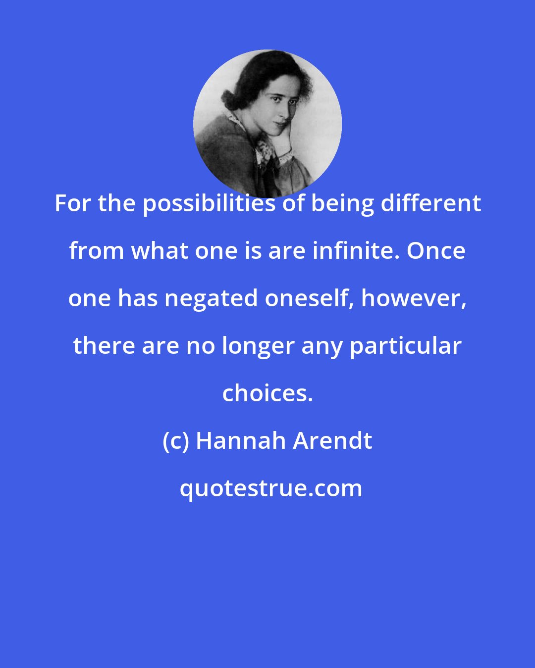 Hannah Arendt: For the possibilities of being different from what one is are infinite. Once one has negated oneself, however, there are no longer any particular choices.