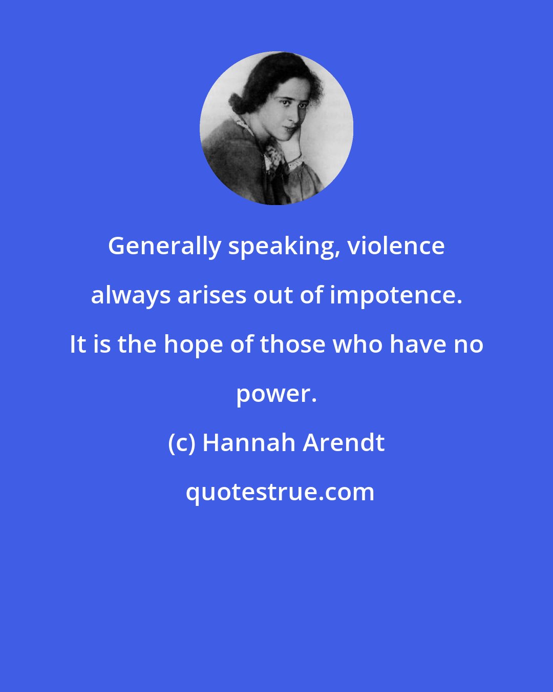 Hannah Arendt: Generally speaking, violence always arises out of impotence. It is the hope of those who have no power.