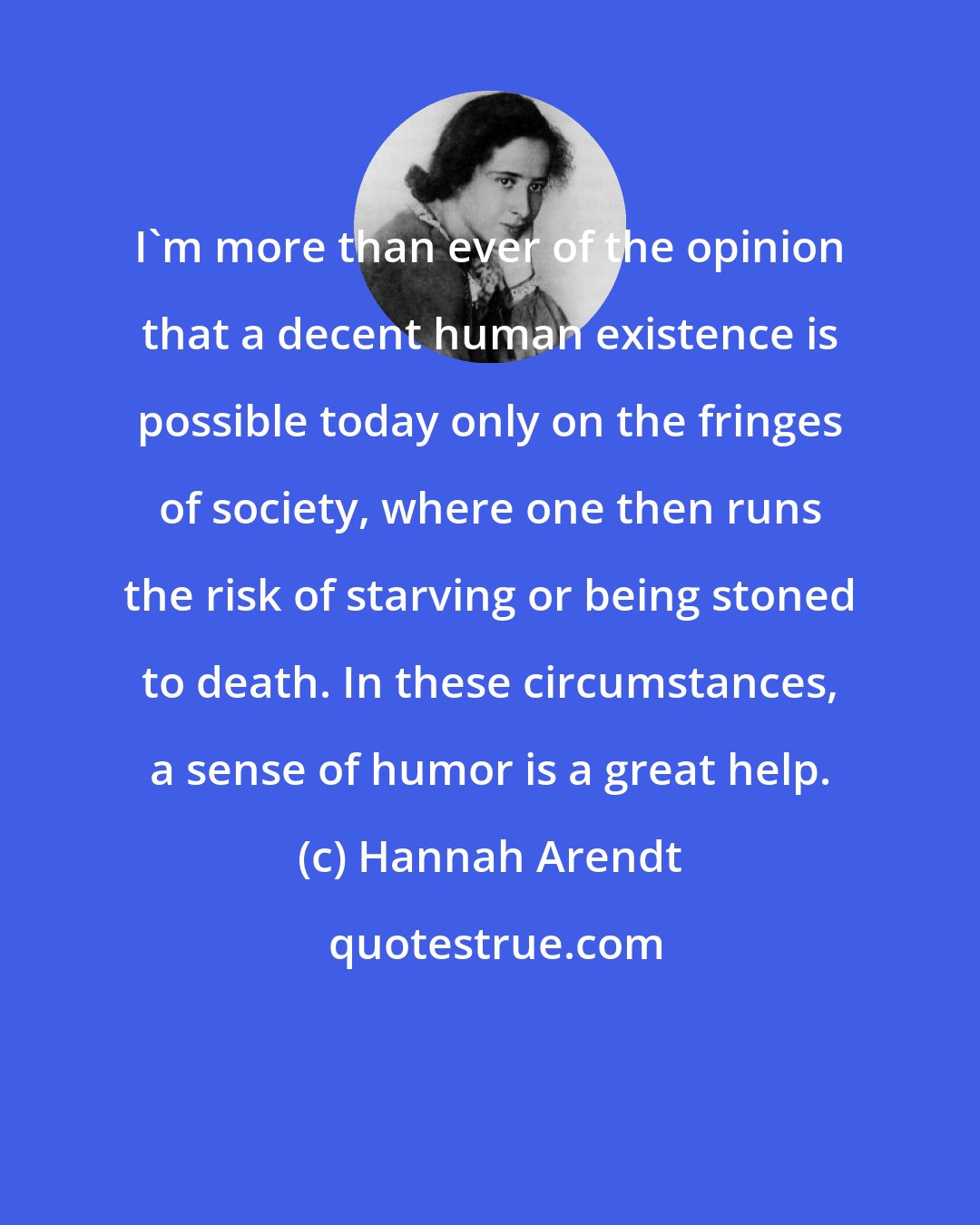 Hannah Arendt: I'm more than ever of the opinion that a decent human existence is possible today only on the fringes of society, where one then runs the risk of starving or being stoned to death. In these circumstances, a sense of humor is a great help.