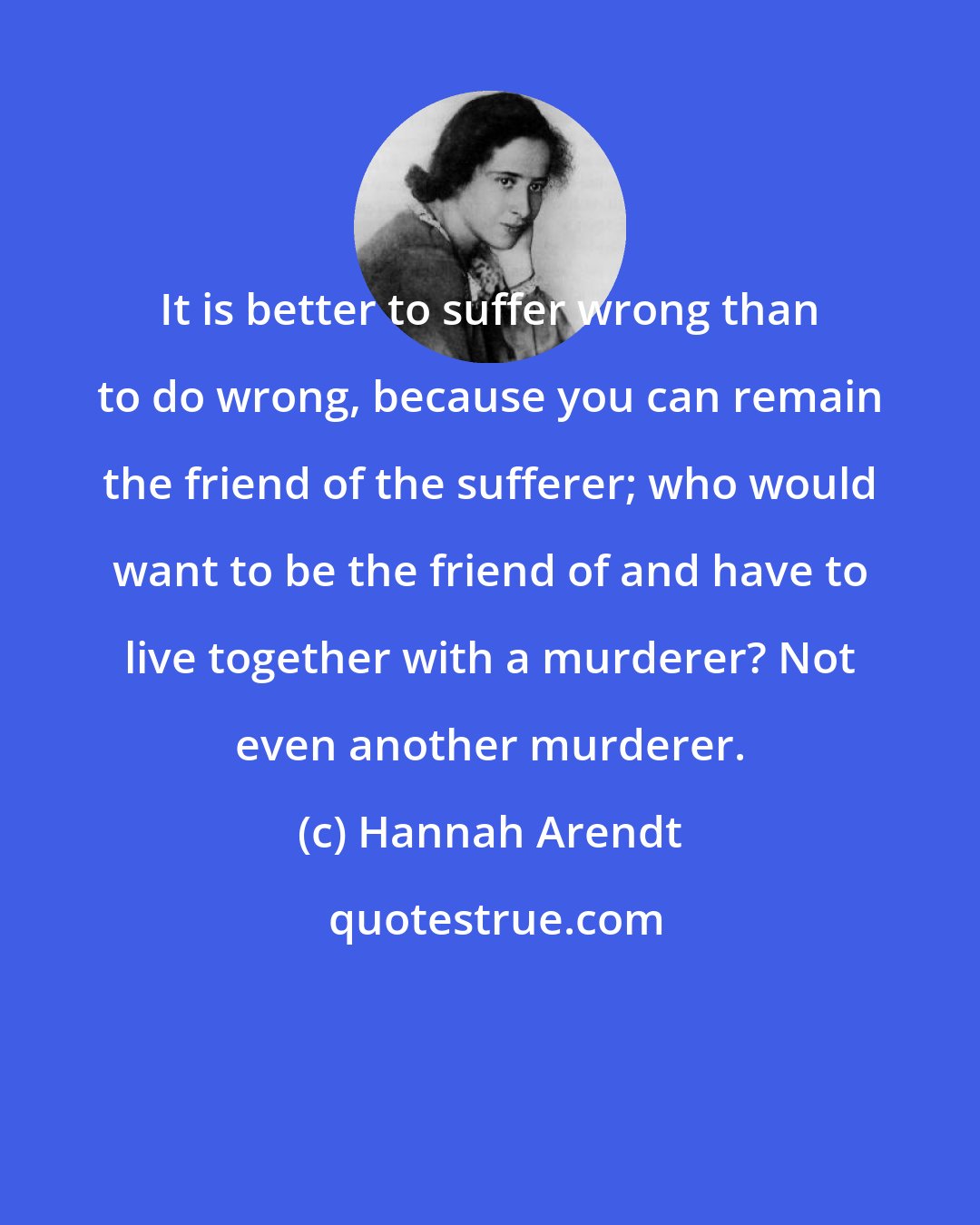 Hannah Arendt: It is better to suffer wrong than to do wrong, because you can remain the friend of the sufferer; who would want to be the friend of and have to live together with a murderer? Not even another murderer.