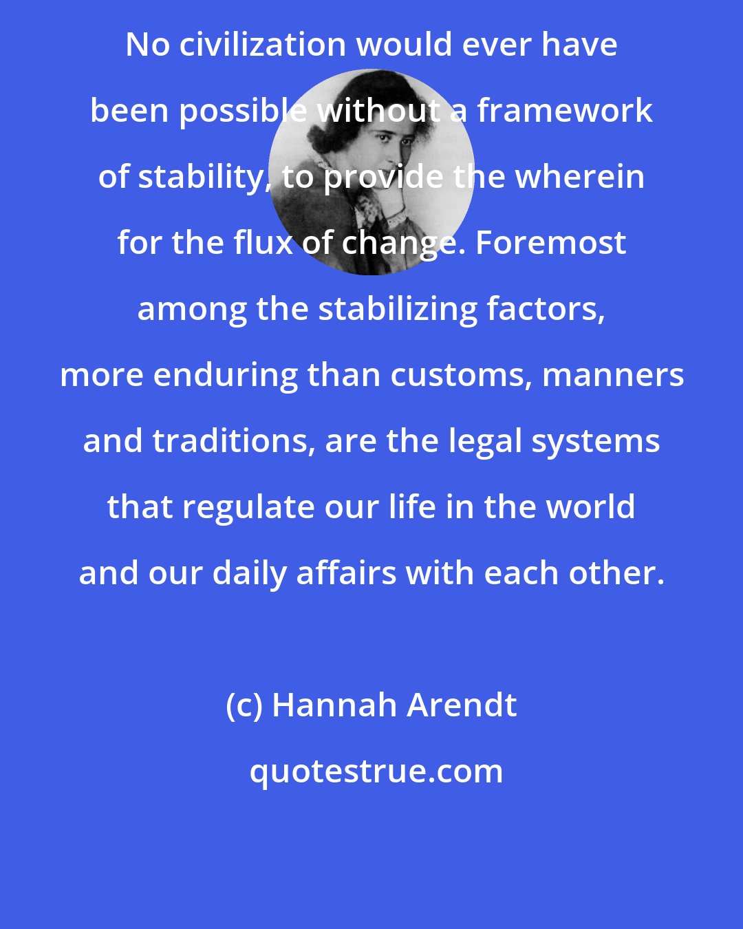 Hannah Arendt: No civilization would ever have been possible without a framework of stability, to provide the wherein for the flux of change. Foremost among the stabilizing factors, more enduring than customs, manners and traditions, are the legal systems that regulate our life in the world and our daily affairs with each other.