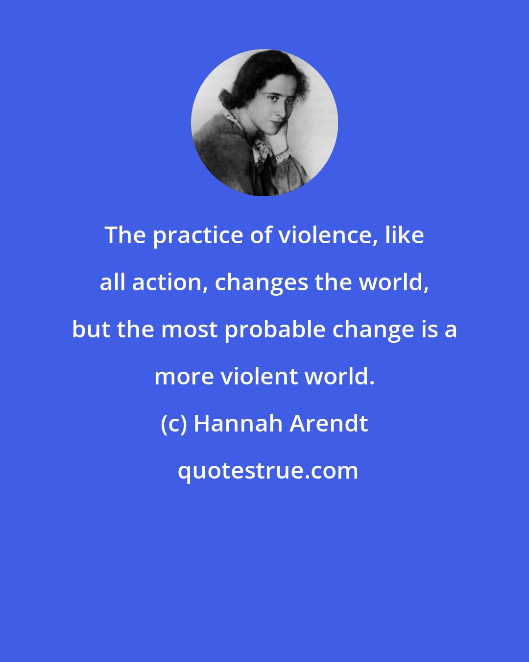 Hannah Arendt: The practice of violence, like all action, changes the world, but the most probable change is a more violent world.