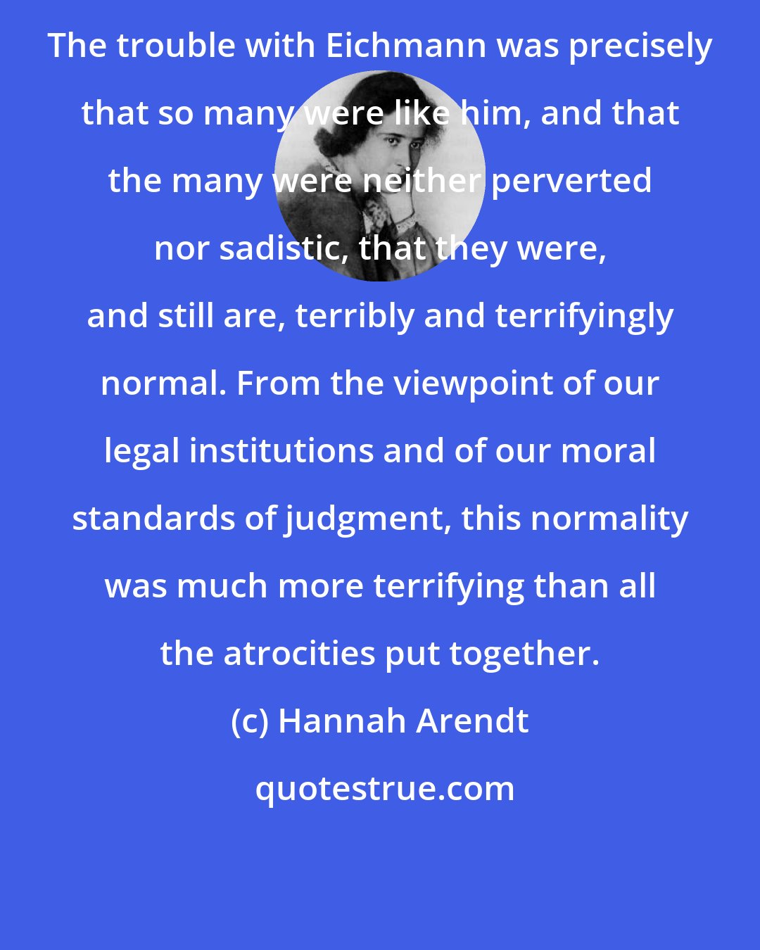 Hannah Arendt: The trouble with Eichmann was precisely that so many were like him, and that the many were neither perverted nor sadistic, that they were, and still are, terribly and terrifyingly normal. From the viewpoint of our legal institutions and of our moral standards of judgment, this normality was much more terrifying than all the atrocities put together.