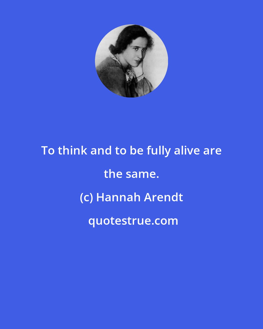 Hannah Arendt: To think and to be fully alive are the same.