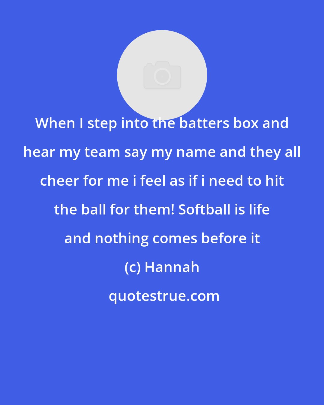Hannah: When I step into the batters box and hear my team say my name and they all cheer for me i feel as if i need to hit the ball for them! Softball is life and nothing comes before it