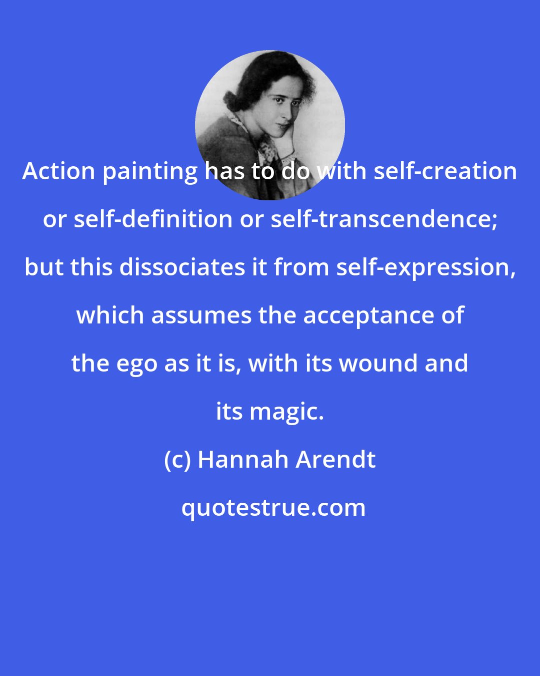 Hannah Arendt: Action painting has to do with self-creation or self-definition or self-transcendence; but this dissociates it from self-expression, which assumes the acceptance of the ego as it is, with its wound and its magic.