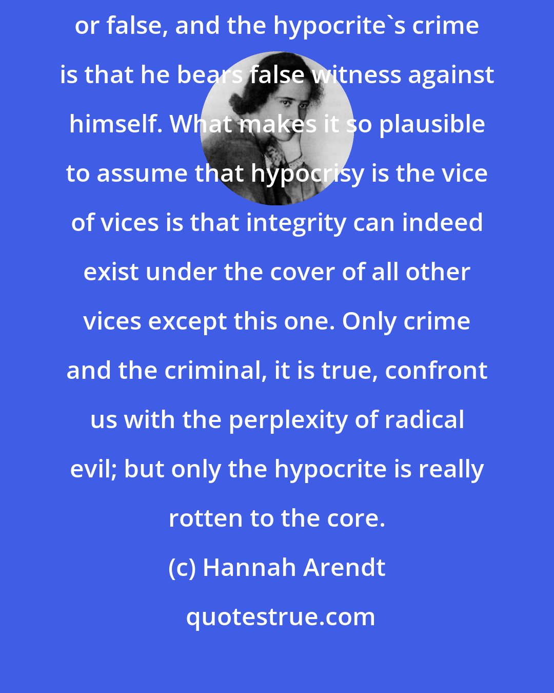 Hannah Arendt: As witnesses not of our intentions but of our conduct, we can be true or false, and the hypocrite's crime is that he bears false witness against himself. What makes it so plausible to assume that hypocrisy is the vice of vices is that integrity can indeed exist under the cover of all other vices except this one. Only crime and the criminal, it is true, confront us with the perplexity of radical evil; but only the hypocrite is really rotten to the core.