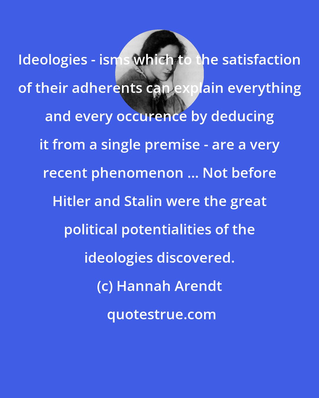 Hannah Arendt: Ideologies - isms which to the satisfaction of their adherents can explain everything and every occurence by deducing it from a single premise - are a very recent phenomenon ... Not before Hitler and Stalin were the great political potentialities of the ideologies discovered.