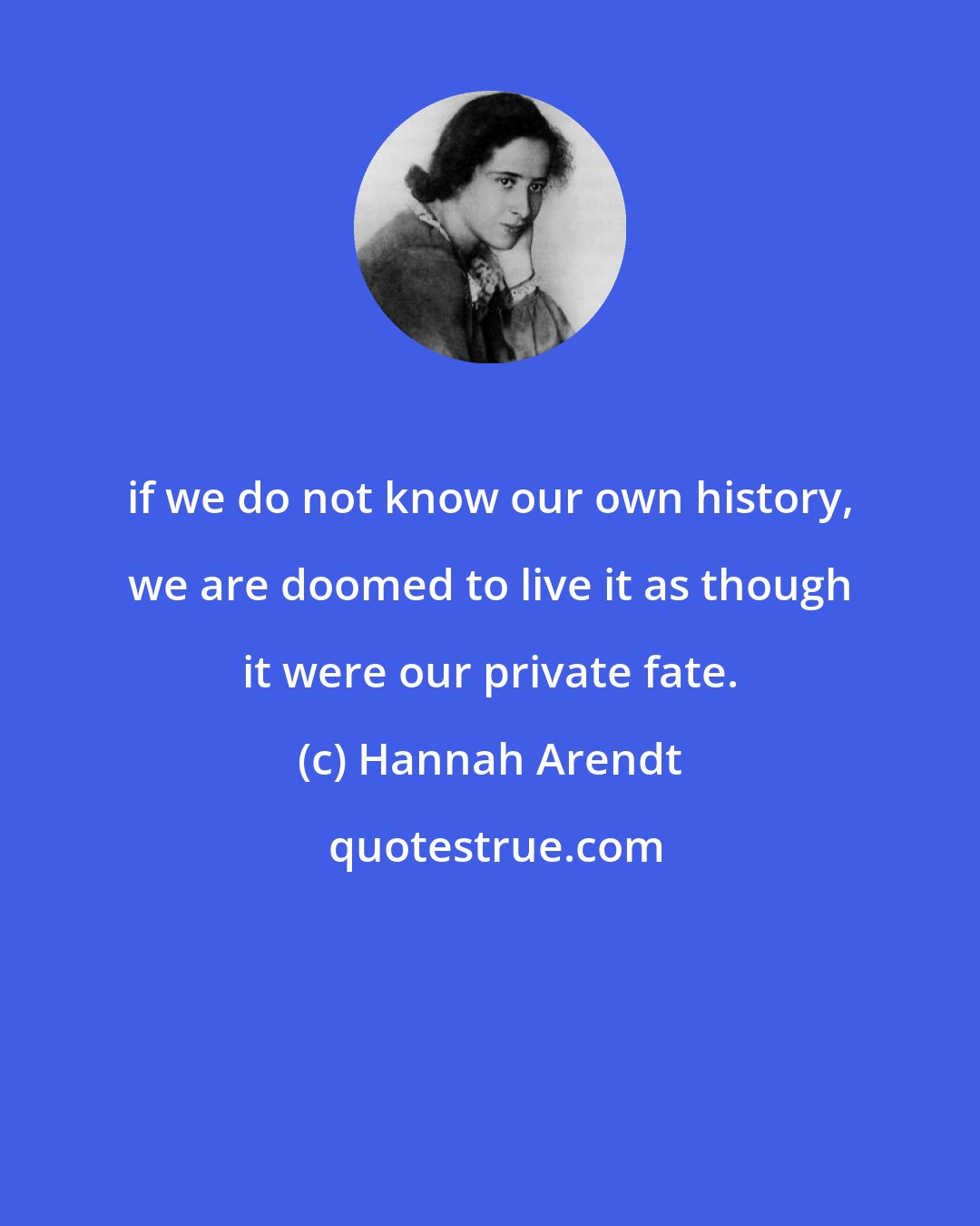 Hannah Arendt: if we do not know our own history, we are doomed to live it as though it were our private fate.