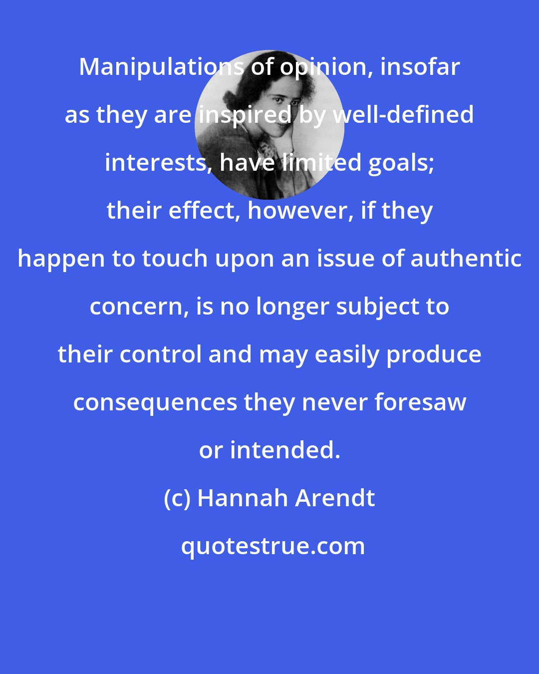 Hannah Arendt: Manipulations of opinion, insofar as they are inspired by well-defined interests, have limited goals; their effect, however, if they happen to touch upon an issue of authentic concern, is no longer subject to their control and may easily produce consequences they never foresaw or intended.