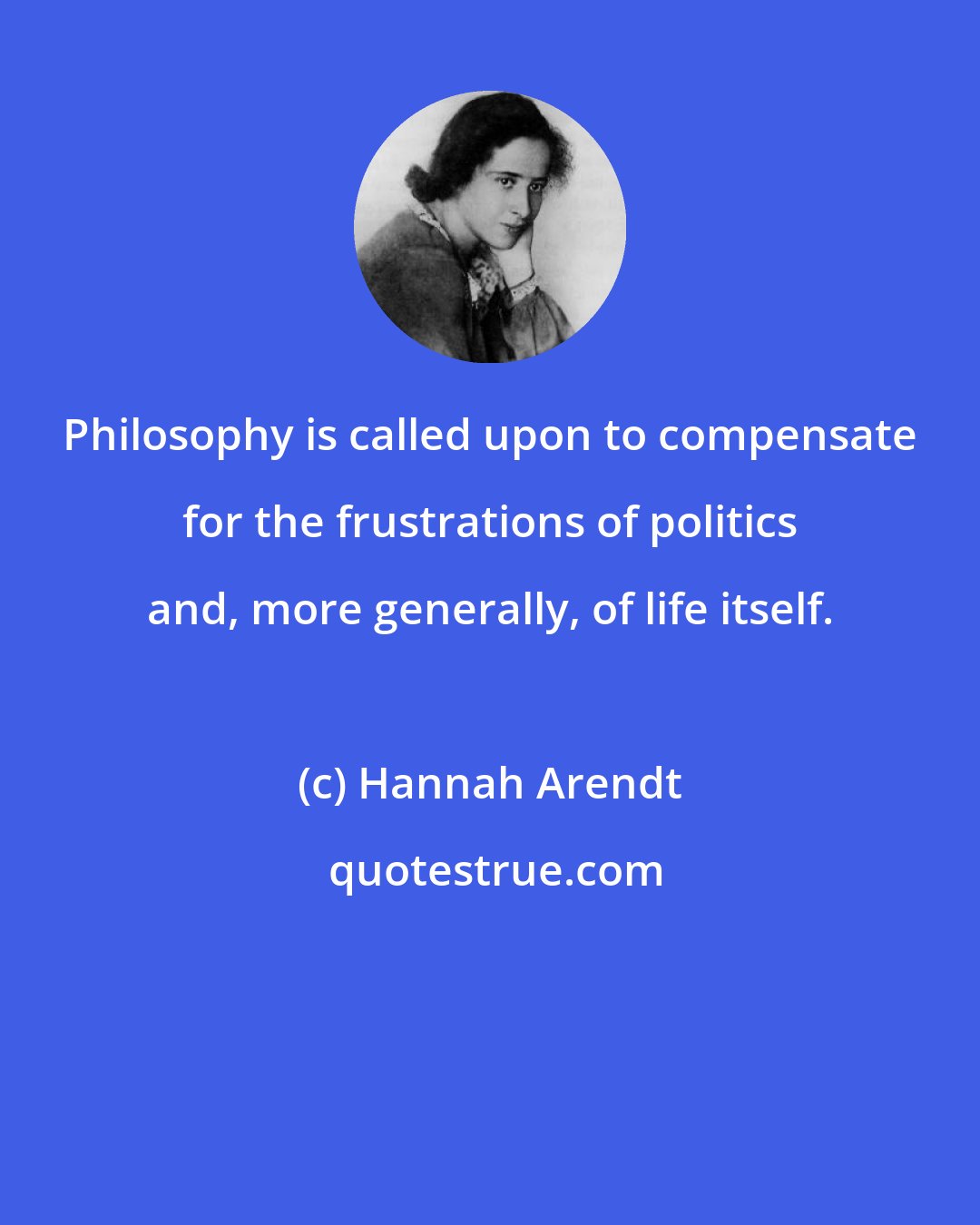 Hannah Arendt: Philosophy is called upon to compensate for the frustrations of politics and, more generally, of life itself.