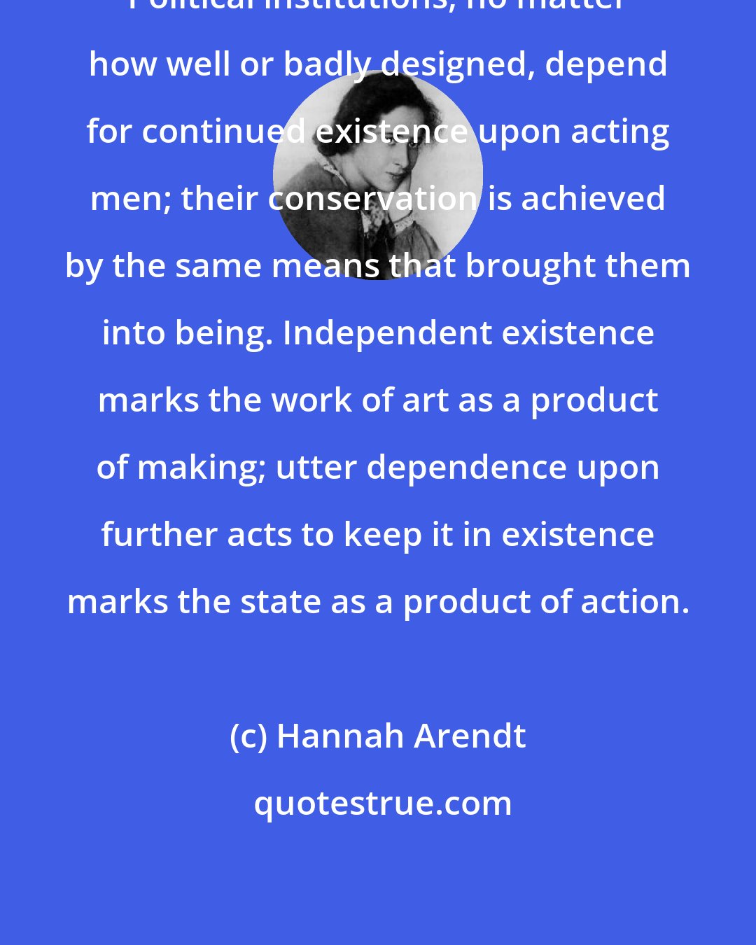 Hannah Arendt: Political institutions, no matter how well or badly designed, depend for continued existence upon acting men; their conservation is achieved by the same means that brought them into being. Independent existence marks the work of art as a product of making; utter dependence upon further acts to keep it in existence marks the state as a product of action.