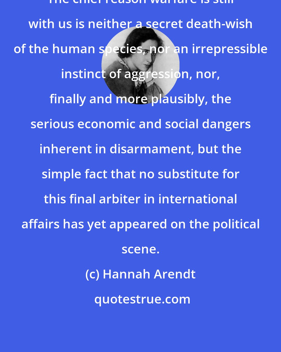 Hannah Arendt: The chief reason warfare is still with us is neither a secret death-wish of the human species, nor an irrepressible instinct of aggression, nor, finally and more plausibly, the serious economic and social dangers inherent in disarmament, but the simple fact that no substitute for this final arbiter in international affairs has yet appeared on the political scene.