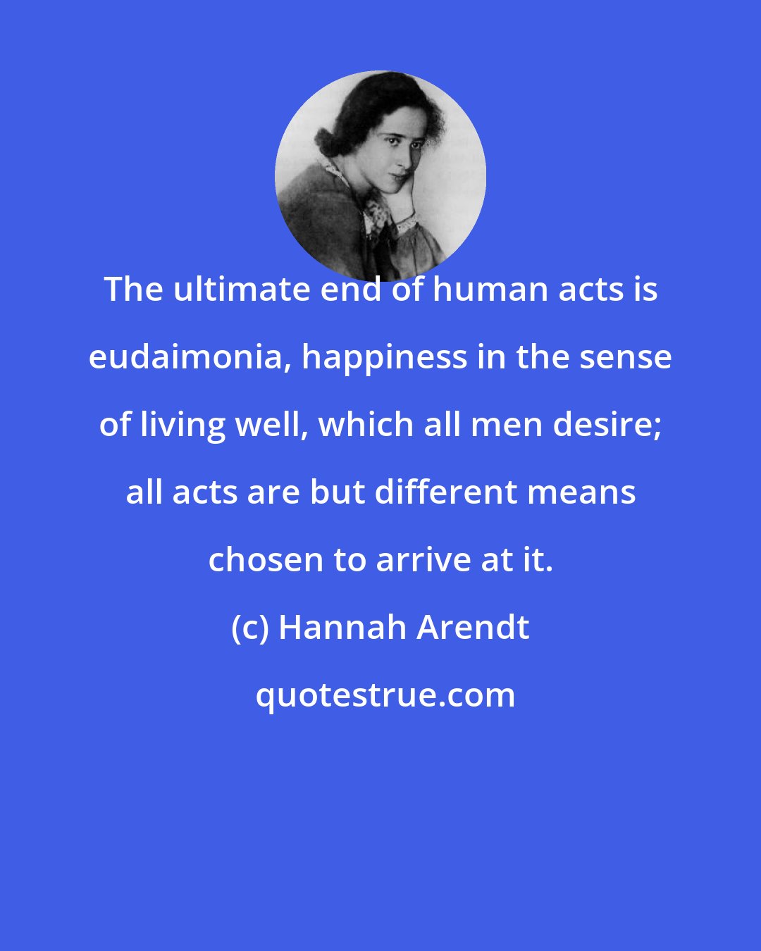 Hannah Arendt: The ultimate end of human acts is eudaimonia, happiness in the sense of living well, which all men desire; all acts are but different means chosen to arrive at it.