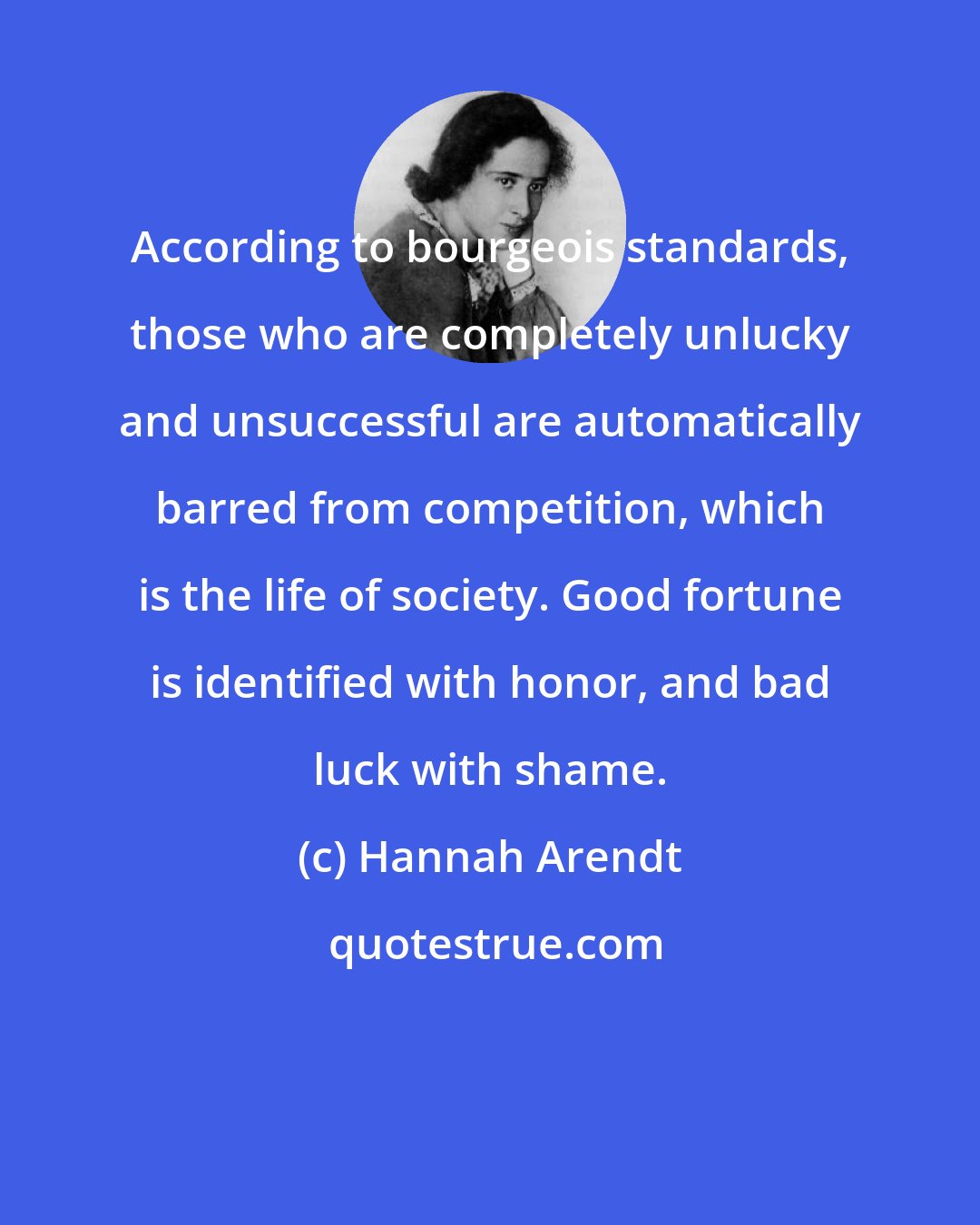 Hannah Arendt: According to bourgeois standards, those who are completely unlucky and unsuccessful are automatically barred from competition, which is the life of society. Good fortune is identified with honor, and bad luck with shame.