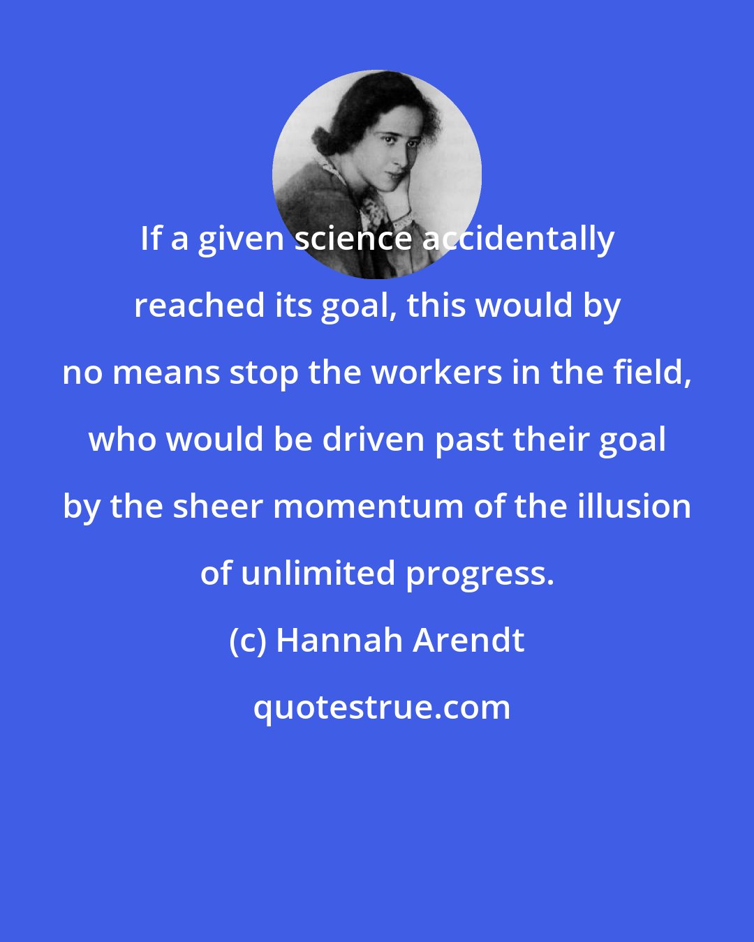 Hannah Arendt: If a given science accidentally reached its goal, this would by no means stop the workers in the field, who would be driven past their goal by the sheer momentum of the illusion of unlimited progress.