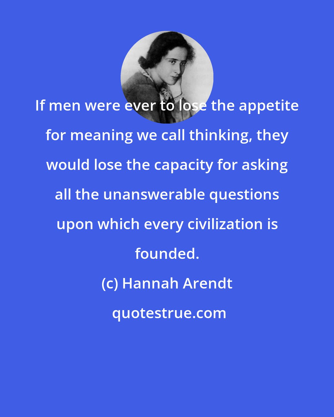 Hannah Arendt: If men were ever to lose the appetite for meaning we call thinking, they would lose the capacity for asking all the unanswerable questions upon which every civilization is founded.